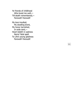 81
Ye friends of childhood
Who loved me well,—
Till death remembered,—
Farewell! Farewell!
My love insulted,
My dwelling brent,
My honor tarnished,
In exile sent,—
Heart bideth in sadness
Norns’ fatal spell.
To Life’s young gladness
Farewell! Farewell!
 