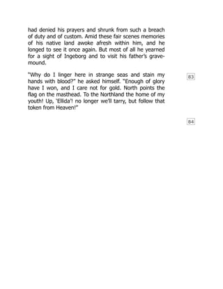83
84
had denied his prayers and shrunk from such a breach
of duty and of custom. Amid these fair scenes memories
of his native land awoke afresh within him, and he
longed to see it once again. But most of all he yearned
for a sight of Ingeborg and to visit his father’s grave-
mound.
“Why do I linger here in strange seas and stain my
hands with blood?” he asked himself. “Enough of glory
have I won, and I care not for gold. North points the
flag on the masthead. To the Northland the home of my
youth! Up, ‘Ellida’! no longer we’ll tarry, but follow that
token from Heaven!”
 