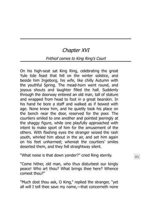 85
Chapter XVI
Frithiof comes to King Ring’s Court
On his high-seat sat King Ring, celebrating the great
Yule tide feast that fell on the winter solstice, and
beside him Ingeborg, his wife, like chilly Autumn with
the youthful Spring. The mead-horn went round, and
joyous shouts and laughter filled the hall. Suddenly
through the doorway entered an old man, tall of stature
and wrapped from head to foot in a great bearskin. In
his hand he bore a staff and walked as if bowed with
age. None knew him, and he quietly took his place on
the bench near the door, reserved for the poor. The
courtiers smiled to one another and pointed jeeringly at
the shaggy figure, while one playfully approached with
intent to make sport of him for the amusement of the
others. With flashing eyes the stranger seized the rash
youth, whirled him about in the air, and set him again
on his feet unharmed; whereat the courtiers’ smiles
deserted them, and they fell straightway silent.
“What noise is that down yonder?” cried Ring sternly.
“Come hither, old man, who thus disturbest our kingly
peace! Who art thou? What brings thee here? Whence
comest thou?”
“Much dost thou ask, O King,” replied the stranger, “yet
all will I tell thee save my name,—that concerneth none
 