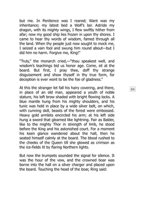 86
but me. In Penitence was I reared; Want was my
inheritance; my latest bed a Wolf’s lair. Astride my
dragon, with its mighty wings, I flew swiftly hither from
afar; now my good ship lies frozen in upon thy shores. I
came to hear thy words of wisdom, famed through all
the land. When thy people just now sought to mock me,
I seized a vain fool and swung him round about—but I
did him no harm. Forgive me, King!”
“Truly,” the monarch cried,—“thou speakest well, and
wisdom’s teachings bid us honor age. Come, sit at the
board. But first, I pray thee, doff thy strange
disguisement and show thyself in thy true form, for
deception is ever wont to be the foe of gladness.”
At this the stranger let fall his hairy covering, and there,
in place of an old man, appeared a youth of noble
stature, his loft brow shaded with bright flowing locks. A
blue mantle hung from his mighty shoulders, and his
tunic was held in place by a wide silver belt, on which,
with cunning skill, beasts of the forest were embossed.
Heavy gold armlets encircled his arm; at his left side
hung a sword that gleamed like lightning. Fair as Balder,
like to the mighty Thor in strength of limb, he stood
before the King and his astonished court. For a moment
his keen glance wandered about the hall, then he
seated himself calmly at the board. The blood rushed to
the cheeks of the Queen till she glowed as crimson as
the ice-fields lit by flaring Northern lights.
But now the trumpets sounded the signal for silence. It
was the hour of the vow, and the crowned boar was
borne into the hall on a silver charger and placed upon
the board. Touching the head of the boar, Ring said:
 
