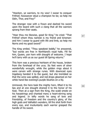 87
88
“Hearken, ye warriors, to my vow! I swear to conquer
Frithiof, howsoever stout a champion he be; so help me
Odin, Thor, and Frey!”
The stranger rose with a frown and dashed his sword
upon the board with such a clang that all the warriors
sprang from their seats.
“Hear thou me likewise, good Sir King,” he cried: “That
Frithiof whom thou namest is my friend and kinsman:
and him I swear to guard with life and limb, so help me
Norns and my good sword!”
The King smiled. “Thou speakest boldly,” he answered,
“but words are free in Northland’s royal halls. Fill for
him, Queen, yon horn with draught of welcome. I hope
he’ll tarry with us as our guest till Spring returns.”
This horn was a precious heirloom of the house, broken
from the forehead of the urus. Its feet were of silver
wonderfully wrought, while the golden rings about it
were carven with strange runes. With downcast eyes
Ingeborg handed it to the guest, but she trembled so
that the wine was spilled, and red drops gleamed on her
white hand like evening’s purple blushes on a lily.
Unmoved, the hero took the mighty horn, lifted it to his
lips and at one draught drained it to the honor of his
host. Then at a sign from the King, the scald smote on
his harpstrings and chanted many a heart-stirring song
and legend. In lofty words he sang of love and
friendship, of freedom and the country’s glory, of the
high gods and Valhalla’s wonders, till fire shot forth from
every eye, and involuntarily each warrior grasped the
handle of his sword.
 