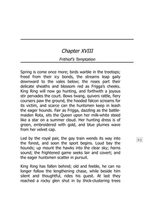 92
Chapter XVIII
Frithiof’s Temptation
Spring is come once more; birds warble in the treetops;
freed from their icy bonds, the streams leap gaily
downward to the vales below; the roses part their
delicate sheaths and blossom red as Frigga’s cheeks.
King Ring will now go hunting, and forthwith a joyous
stir pervades the court. Bows twang, quivers rattle, fiery
coursers paw the ground, the hooded falcon screams for
its victim, and scarce can the huntsmen keep in leash
the eager hounds. Fair as Frigga, dazzling as the battle-
maiden Rota, sits the Queen upon her milk-white steed
like a star on a summer cloud. Her hunting dress is of
green, embroidered with gold, and blue plumes wave
from her velvet cap.
Led by the royal pair, the gay train wends its way into
the forest, and soon the sport begins. Loud bay the
hounds; up mount the hawks into the clear sky; horns
sound; the frightened game seeks lair and covert; and
the eager huntsmen scatter in pursuit.
King Ring has fallen behind; old and feeble, he can no
longer follow the lengthening chase, while beside him
silent and thoughtful, rides his guest. At last they
reached a rocky glen shut in by thick-clustering trees
 