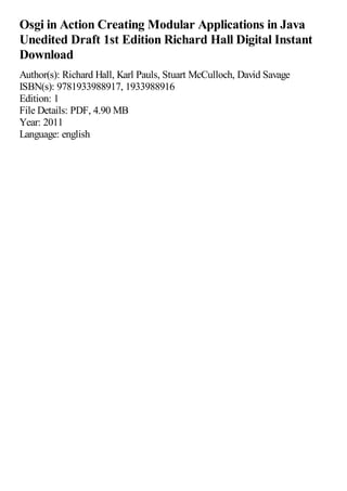 Osgi in Action Creating Modular Applications in Java
Unedited Draft 1st Edition Richard Hall Digital Instant
Download
Author(s): Richard Hall, Karl Pauls, Stuart McCulloch, David Savage
ISBN(s): 9781933988917, 1933988916
Edition: 1
File Details: PDF, 4.90 MB
Year: 2011
Language: english
 