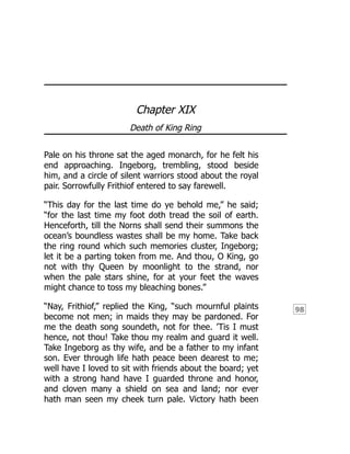 98
Chapter XIX
Death of King Ring
Pale on his throne sat the aged monarch, for he felt his
end approaching. Ingeborg, trembling, stood beside
him, and a circle of silent warriors stood about the royal
pair. Sorrowfully Frithiof entered to say farewell.
“This day for the last time do ye behold me,” he said;
“for the last time my foot doth tread the soil of earth.
Henceforth, till the Norns shall send their summons the
ocean’s boundless wastes shall be my home. Take back
the ring round which such memories cluster, Ingeborg;
let it be a parting token from me. And thou, O King, go
not with thy Queen by moonlight to the strand, nor
when the pale stars shine, for at your feet the waves
might chance to toss my bleaching bones.”
“Nay, Frithiof,” replied the King, “such mournful plaints
become not men; in maids they may be pardoned. For
me the death song soundeth, not for thee. ’Tis I must
hence, not thou! Take thou my realm and guard it well.
Take Ingeborg as thy wife, and be a father to my infant
son. Ever through life hath peace been dearest to me;
well have I loved to sit with friends about the board; yet
with a strong hand have I guarded throne and honor,
and cloven many a shield on sea and land; nor ever
hath man seen my cheek turn pale. Victory hath been
 