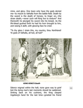 99
mine, and glory. One boon only have the gods denied
me—to mount to Valhalla from the battle-field. Death by
the sword is the death of heroes; to linger on,—the
straw death,—never such will Ring live to endure!” And
therewith he plunged his sword into his breast. As the
life-blood gushed forth he had his horn brought to him,
and raising it aloft, with glowing face he cried:
“To thy glory I drain this, my country, thou Northland!
Ye gods of Valhalla, all hail, all hail!”
KING RING’S Death
Silence reigned within the hall; none gave way to grief
lest the dying man’s last moments should be saddened.
Sinking back on his cushions, the King clasped
Ingeborg’s hand for the last time—greeted his friend
 