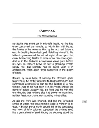 103
Chapter XXI
The Reconciliation
No peace was there yet in Frithiof’s heart. As fire had
once consumed the temple, so within him still blazed
the flames of his remorse that by his act had Balder’s
earthly dwelling been destroyed. Betaking himself to his
father’s grave-mound he sat all night alone upon the
cairn, beseeching Balder to smile upon him once again.
And lo! in the darkness a wondrous vision grew before
his eyes. In Balder’s Grove he saw a gleaming temple
slowly rise; but scarcely had he gazed upon it in
amazement, when again ’twas swallowed in the gloom
of night.
Roused by fresh hope of winning the offended god’s
forgiveness, he hastily returned to Ring’s dominions and
summoned architects to plan for the building of a new
temple. Just as he had seen it in his vision should the
home of Balder actually rise. So filled was he with this
one thought that nothing else had power to move him,
neither feast, nor chase, nor sounding minstrel lay.
At last the work was finished, and like the far-famed
shrine of Upsal, the great temple stood a wonder to all
eyes. A brazen portal richly carved led to the sanctuary;
two rows of lofty columns supported the arching roof,
like a great shield of gold. Facing the doorway stood the
 