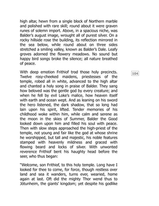 104
high altar, hewn from a single block of Northern marble
and polished with rare skill; round about it were graven
runes of solemn import. Above, in a spacious niche, was
Balder’s august image, wrought all of purest silver. On a
rocky hillside rose the building, its reflection mirrored in
the sea below, while round about on three sides
stretched a smiling valley, known as Balder’s Dale. Leafy
groves adorned the flowery meadows. No sound but
happy bird songs broke the silence; all nature breathed
of peace.
With deep emotion Frithiof trod those holy precincts.
Twelve rosy-cheeked maidens, priestesses of the
temple, robed all in white, advanced to the high altar
and chanted a holy song in praise of Balder. They sang
how beloved was the gentle god by every creature; and
when he fell by evil Loke’s malice, how heaven itself
with earth and ocean wept. And as leaning on his sword
the hero listened, the dark shadow, that so long had
lain upon his spirit, lifted. Tender memories of his
childhood woke within him, while calm and serene as
the moon in the skies of Summer, Balder the Good
looked down upon him and filled his soul with peace.
Then with slow steps approached the high-priest of the
temple, not young and fair like the god at whose shrine
he worshipped, but tall and majestic, his noble features
stamped with heavenly mildness and graced with
flowing beard and locks of silver. With unwonted
reverence Frithiof bent his haughty head before the
seer, who thus began:
“Welcome, son Frithiof, to this holy temple. Long have I
looked for thee to come, for force, though restless over
land and sea it wanders, turns ever, wearied, home
again at last. Oft did the mighty Thor wend thus to
Jötunheim, the giants’ kingdom; yet despite his godlike
 