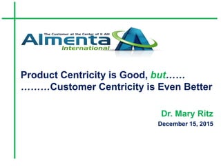 Product Centricity is Good, but……
………Customer Centricity is Even Better
Dr. Mary Ritz
December 15, 2015
 
