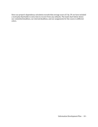 Since our project’s dependency calculation exceeds that average score of 1 by .59, we have included
a work plan that builds in extra time to recover from any setbacks. The Gantt chart below shows
our committed deadlines, our internal deadlines, and our assignments for the course in different
colors.
Information Development Plan - 10 -
 