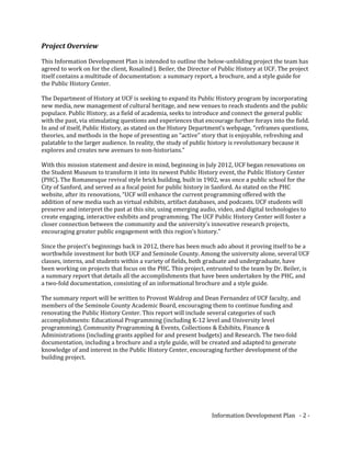 Project Overview
This Information Development Plan is intended to outline the below-unfolding project the team has
agreed to work on for the client, Rosalind J. Beiler, the Director of Public History at UCF. The project
itself contains a multitude of documentation: a summary report, a brochure, and a style guide for
the Public History Center.
The Department of History at UCF is seeking to expand its Public History program by incorporating
new media, new management of cultural heritage, and new venues to reach students and the public
populace. Public History, as a field of academia, seeks to introduce and connect the general public
with the past, via stimulating questions and experiences that encourage further forays into the field.
In and of itself, Public History, as stated on the History Department’s webpage, “reframes questions,
theories, and methods in the hope of presenting an "active" story that is enjoyable, refreshing and
palatable to the larger audience. In reality, the study of public history is revolutionary because it
explores and creates new avenues to non-historians.”
With this mission statement and desire in mind, beginning in July 2012, UCF began renovations on
the Student Museum to transform it into its newest Public History event, the Public History Center
(PHC). The Romanesque revival style brick building, built in 1902, was once a public school for the
City of Sanford, and served as a focal point for public history in Sanford. As stated on the PHC
website, after its renovations, “UCF will enhance the current programming offered with the
addition of new media such as virtual exhibits, artifact databases, and podcasts. UCF students will
preserve and interpret the past at this site, using emerging audio, video, and digital technologies to
create engaging, interactive exhibits and programming. The UCF Public History Center will foster a
closer connection between the community and the university’s innovative research projects,
encouraging greater public engagement with this region’s history.”
Since the project’s beginnings back in 2012, there has been much ado about it proving itself to be a
worthwhile investment for both UCF and Seminole County. Among the university alone, several UCF
classes, interns, and students within a variety of fields, both graduate and undergraduate, have
been working on projects that focus on the PHC. This project, entrusted to the team by Dr. Beiler, is
a summary report that details all the accomplishments that have been undertaken by the PHC, and
a two-fold documentation, consisting of an informational brochure and a style guide.
The summary report will be written to Provost Waldrop and Dean Fernandez of UCF faculty, and
members of the Seminole County Academic Board, encouraging them to continue funding and
renovating the Public History Center. This report will include several categories of such
accomplishments: Educational Programming (including K-12 level and University level
programming), Community Programming & Events, Collections & Exhibits, Finance &
Administrations (including grants applied for and present budgets) and Research. The two-fold
documentation, including a brochure and a style guide, will be created and adapted to generate
knowledge of and interest in the Public History Center, encouraging further development of the
building project.
Information Development Plan - 2 -
 