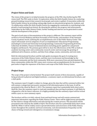Project Vision and Goals
The vision of this project is to help formulate the progress of the PHC, thus furthering the PHC
vision itself. The PHC seeks to foster 1) exploration within the field of public history by conducting
ground-breaking research that connects local people and events to global, 2) innovation within the
field of public history by providing cutting-edge hands-on educational programs for students, and
3) collaboration within the field of public history by engaging the community in contributing to the
growth of and learning from history. By showing the audience the progress and achievements
undertaken by the Public History Center, further funding and interest can be generated to assist
with the development of the project.
The goal of each piece of documentation in this project is different. The summary report will be
written to Provost Waldrop and Dean Fernandez of UCF faculty, and members of the Seminole
County Academic board, outlining the accomplishments seen at the Public History Center. This
report will include several categories of such accomplishments: Educational Programming
(including K-12 level and University level programming), Community Programming & Events,
Collections & Exhibits, Finance & Administrations (including grants applied for and present
budgets) and Research. The primary goal will be to show the effectiveness of the PHC as both an
academic learning center and a community research center and encourage the granting of
additional aid in finances, workers, and time from college, county, community, and even state.
Both the informational brochure and the style guide encompass the goal of creating more
awareness of the Public History Center, and thus more involvement and knowledge by the
academic community and the local community. With more awareness from and participation by
these communities within the PHC comes more revenue and accomplishments for the project. This
goal seeks to begin the expansion of the future and scope of the Public History Center.
Project Scope
The scope of the project is fairly limited. The project itself consists of three documents, capable of
being produced in physical and digital mediums: a summary report, an informational brochure, and
a style guide.
The summary report’s length is subject to change, given the data that will be contained within, but
will contain a categorized, persuasive summary of all information given to the team. It will be
presented to the client by March 1, 2013. The summary report has a potentially fairly short active
shelf life. Once the summary report is read and considered, thus serving its purpose, it will likely be
relegated to a file for future reference. It is highly probably that the summary report will be revised
within a year as a new summary report.
The brochure will be a tri-fold, colored, front-and-back format and will contain summarized,
important information regarding the Public History Center. There will be slight leeway permissible
for the client to change information and style during the creation process. This document will be
presented to the client by the middle of April. The brochure also has a potentially fairly short active
shelf life. While it will be widely used to spread information and awareness of the Public History
Center throughout the academic and local community, such documentations frequently run the
chance of being revised and redesigned as circumstances change.
Information Development Plan - 3 -
 