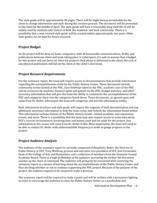 The style guide will be approximately 90 pages. There will be slight leeway permissible for the
client to change information and style during the creation process. The document will be presented
to the client by the middle of April. The style guide will have a reasonably long shelf life. It will be
widely used by students and visitors of both the academic and local community. There is a
possibility that a new, revised style guide will be created within approximately two years. Older
style guides can be kept for future research.
Project Budget
As the project will be done on home computers, with all foreseeable communications, drafts, and
publications between client and team taking place in cyberspace, it is safe to assume that a budget
for this project will not factor in. Once the project’s final phase is delivered to the client, the cost of
any physical publication will fall on the client at the client’s discretion.
Project Resource Requirements
For the summary report, the team will require access to documentations that provide information
regarding the accomplishments made by the Public History Center. These documents include
community events hosted at the PHC, class fieldtrips taken to the PHC, academic uses of the PHC
and its resources by students, finances spent and gained via the PHC, budget statistics, and other
necessary information that will give the team the ability to summarize the accomplishments of the
PHC and categorize them into the categories listed above. These documents, as agreed upon, will
come from Dr. Beiler, whereupon the team will categorize and sort the information within.
Both information brochure and style guide will require the originals of both documentation and any
additional, necessary information to help the team revise and restock the information found within.
This information includes history of the Public History Center, related academic and community
events, and more. There is a possibility that the team may also require access to some data about
UCF’s current circumstances involving time and money used and set aside for the project. Any
information in this venue will come from Dr. Beiler if able. Most importantly, the team will need to
be able to contact Dr. Beiler with understandable frequency in order to gauge progress in the
project.
Project Audience Analysis
The audience of the summary report is currently composed of Rosalind J. Beiler, the Director of
Public History at UCF, Tony Waldrop, provost and executive vice president of UCF, José Fernandez,
Dean of the College of Arts and Humanities, and a collection of members from the Seminole County
Academic Board. There is a high probability of the audience increasing the further the document
reaches up the chain of command. The audience will primarily be concerned with reviewing the
summary report as a means of learning about the accomplishments of the Public History Center and
thus deciding whether or not to continue supporting the PHC project. Because of the purpose of the
project, the audience expects to be swayed to make a decision.
The summary report will be required to make a point and will be written with a persuasive lighting
in order to encourage the audience to view the Public History Center as a worthwhile and
Information Development Plan - 4 -
 