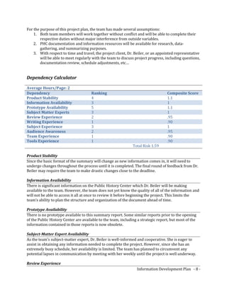 For the purpose of this project plan, the team has made several assumptions:
1. Both team members will work together without conflict and will be able to complete their
respective duties without major interference from outside variables.
2. PHC documentation and information resources will be available for research, data-
gathering, and summarizing purposes.
3. With respect to time and travel, the project client, Dr. Beiler, or an appointed representative
will be able to meet regularly with the team to discuss project progress, including questions,
documentation review, schedule adjustments, etc…
Dependency Calculator
Average Hours/Page: 2
Dependency Ranking Composite Score
Product Stability 4 1.1
Information Availability 3 1
Prototype Availability 5 1.1
Subject Matter Experts 3 1
Review Experience 2 .95
Writing Experience 1 .90
Subject Experience 3 1
Audience Awareness 2 .95
Team Experience 1 .90
Tools Experience 1 .90
Total Risk 1.59
Product Stability
Since the basic format of the summary will change as new information comes in, it will need to
undergo changes throughout the process until it is completed. The final round of feedback from Dr.
Beiler may require the team to make drastic changes close to the deadline.
Information Availability
There is significant information on the Public History Center which Dr. Beiler will be making
available to the team. However, the team does not yet know the quality of all of the information and
will not be able to access it all at once to review it before beginning the project. This limits the
team’s ability to plan the structure and organization of the document ahead of time.
Prototype Availability
There is no prototype available to this summary report. Some similar reports prior to the opening
of the Public History Center are available to the team, including a strategic report, but most of the
information contained in those reports is now obsolete.
Subject-Matter Expert Availability
As the team’s subject-matter expert, Dr. Beiler is well-informed and cooperative. She is eager to
assist in obtaining any information needed to complete the project. However, since she has an
extremely busy schedule, her availability is limited. The team has planned to circumvent any
potential lapses in communication by meeting with her weekly until the project is well underway.
Review Experience
Information Development Plan - 8 -
 