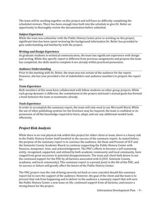 The team will be working together on this project and will have no difficulty completing the
scheduled reviews. There has been enough time built into the schedule to give Dr. Beiler an
opportunity to thoroughly review the documentation before submittal.
Subject Experience
While the team was unfamiliar with the Public History Center prior to working on this project,
significant time has been spent reviewing the background information Dr. Beiler has provided to
gain understanding and familiarity with the project.
Writing and Design Experience
As graduate students in technical communication, the team has significant experience with design
and writing. While this specific report is different from previous assignments and projects the team
has completed, the skills need to complete it are already within practiced possession.
Audience Understanding
Prior to the meeting with Dr. Beiler, the team was not certain of the audience for the report.
However, she has now provided a list of stakeholders and audience members to prepare the report
for.
Team Experience
Both members of this team have collaborated with fellow students on other group projects. While
each group dynamic is different, the commitment to the project and team’s mutual goals has formed
a bond between the team as teammates already.
Tools Experience
In order to accomplish the summary report, the team will only need to use Microsoft Word. While
the use of other publishing systems for the brochure may be required, the team is confident in its
possession of all the knowledge required to learn, adapt, and use any additional needed tools
effectively.
Project Risk Analysis
While there is no real physical risk within this project for either client or team, there is a heavy risk
to the Public History Center itself involved in the success of the summary report. As stated before,
the purpose of the summary report is to convince the audience, the Dean and Provost of UCF and
the Seminole County Academic Board, to continue supporting the Public History Center with
finances, manpower, time, and acknowledgement. The PHC’s efforts to become a self-sustaining
entity, recognized, supported, and utilized by both academic community and local community, have
ranged from great successes to potential disappointments. The team and client both desire to see
the continued support for the PHC by all factions associated with it (UCF, Seminole County,
academia, and local community). This summary report is a pivotal point in the life of the PHC, and
its success or failure will greatly affect the future of the Public History Center.
The PHC project runs the risk of being severely set back or even canceled should this summary
report fail to earn the support of the audience. However, the goal of the client and the team is to
prevent that risk from happening and to deliver to the audience a summary report that will earn
the Public History Center a new lease on life, continued support from all factions, and ensure a
strong future for the project.
Information Development Plan - 9 -
 