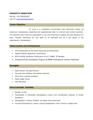 VEMISETTI VENKATESH
Mob No: +91-9502922867
Email ID :venkycsesw@gmail.com
Career Objective
To work in a competitive environment that effectively utilizes my
analytical, interpersonal, leadership and organizational skills to conceive and achieve solutions.
The solutions which help the organization in not only reaching its targets, but also allowing it to
grow, thereby, enhancing my own skills as an individual and as a key player in the
organization’s development.
Achievements and Participations
 MTA Certification by Microsoft (Associate & Professional).
 Aakash Android Application Certification.
 PHP & MySQL Workshop Certification by ICT, MHRD, IIT Bombay.
 Entrepreneurship Development Program by MSME Development Institute, Hyderabad.
Strengths
 Quick learner and good listener
 Focused and confident with positive Attitude
 Hard work is always promised
 Easily adapt nature
 Self motivated
Extra Curricular Activities
 Member of CSI.
 Participated in Personality Development Course from Vivekananda Institute of Human
Excellence.
 Participated in various seminars at college and school level.
 Actively Participated in various cultural programmers from school to college level.
 