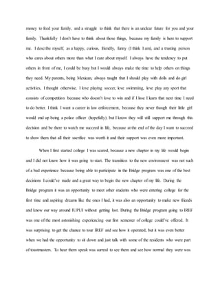 money to feed your family, and a struggle to think that there is an unclear future for you and your
family. Thankfully I don’t have to think about those things, because my family is here to support
me. I describe myself, as a happy, curious, friendly, funny (I think I am), and a trusting person
who cares about others more than what I care about myself. I always have the tendency to put
others in front of me, I could be busy but I would always make the time to help others on things
they need. My parents, being Mexican, always taught that I should play with dolls and do girl
activities, I thought otherwise. I love playing soccer, love swimming, love play any sport that
consists of competition because who doesn’t love to win and if I lose I learn that next time I need
to do better. I think I want a career in law enforcement, because they never though their little girl
would end up being a police officer (hopefully) but I know they will still support me through this
decision and be there to watch me succeed in life, because at the end of the day I want to succeed
to show them that all their sacrifice was worth it and their support was even more important.
When I first started college I was scared, because a new chapter in my life would begin
and I did not know how it was going to start. The transition to the new environment was not such
of a bad experience because being able to participate in the Bridge program was one of the best
decisions I could’ve made and a great way to begin the new chapter of my life. During the
Bridge program it was an opportunity to meet other students who were entering college for the
first time and aspiring dreams like the ones I had, it was also an opportunity to make new friends
and know our way around IUPUI without getting lost. During the Bridge program going to IREF
was one of the most astonishing experiencing our first semester of college could’ve offered. It
was surprising to get the chance to tour IREF and see how it operated, but it was even better
when we had the opportunity to sit down and just talk with some of the residents who were part
of toastmasters. To hear them speak was surreal to see them and see how normal they were was
 