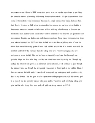even more surreal. Going to IREF every other week, is an eye opening experience to see things
for ourselves instead of learning about things from what the media. We get to see firsthand how
some of the residents were incarcerated because of a simple mistake they made, that cost them
their liberty. It makes us think about how populated our prisons are and how we’ve decided to
incarcerate numerous amounts of individuals without offering rehabilitations to decrease our
recidivism rates. Before we set foot in IREF we took an implicit bias test, that test questioned our
unconscious thoughts and feeling and made them aware to us. Those biases being conscious to us
now allowed us to go into IREF and listen to their stories not form a judging point of view but
rather from an understanding point of view. This opened up door for us to interact more with the
residents and to feel like we knew them for a long time now. From the changing of a new
environment to our implicit bias test has been an impactful experience that has taught me
perceive things not from what they look like but rather from what they really are. Through my
college life I hope to still grow as an individual and as a learner, I will continue to grow through
the classes I take, and through the new people I encounter in the my path to my brighter future. I
have set out two SMART goals, I know I will try to reach and make these goals possible to the
best of my abilities. The first goal is to be a part of the cadet program at IUPUI. My second goal
is to pass all my first semester classes with good grades. These two goals one being a long-term
goal and the other being short term goal will guide me to my success as IUPUI.
 