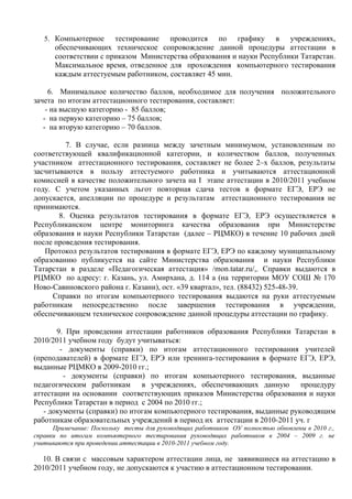 5. Компьютерное     тестирование проводится по графику в учреждениях,
      обеспечивающих техническое сопровождение данной процедуры аттестации в
      соответствии с приказом Министерства образования и науки Республики Татарстан.
      Максимальное время, отведенное для прохождения компьютерного тестирования
      каждым аттестуемым работником, составляет 45 мин.

     6. Минимальное количество баллов, необходимое для получения положительного
зачета по итогам аттестационного тестирования, составляет:
    - на высшую категорию - 85 баллов;
   - на первую категорию – 75 баллов;
   - на вторую категорию – 70 баллов.

         7. В случае, если разница между зачетным минимумом, установленным по
соответствующей квалификационной категории, и количеством баллов, полученных
участником аттестационного тестирования, составляет не более 2–х баллов, результаты
засчитываются в пользу аттестуемого работника и учитываются аттестационной
комиссией в качестве положительного зачета на I этапе аттестации в 2010/2011 учебном
году. С учетом указанных льгот повторная сдача тестов в формате ЕГЭ, ЕРЭ не
допускается, апелляции по процедуре и результатам аттестационного тестирования не
принимаются.
       8. Оценка результатов тестирования в формате ЕГЭ, ЕРЭ осуществляется в
Республиканском центре мониторинга качества образования при Министерстве
образования и науки Республики Татарстан (далее – РЦМКО) в течение 10 рабочих дней
после проведения тестирования.
   Протокол результатов тестирования в формате ЕГЭ, ЕРЭ по каждому муниципальному
образованию публикуется на сайте Министерства образования и науки Республики
Татарстан в разделе «Педагогическая аттестация» /mon.tatar.ru/,. Справки выдаются в
РЦМКО по адресу: г. Казань, ул. Амирхана, д. 114 а (на территории МОУ СОШ № 170
Ново-Савиновского района г. Казани), ост. «39 квартал», тел. (88432) 525-48-39.
     Справки по итогам компьютерного тестирования выдаются на руки аттестуемым
работникам непосредственно после завершения тестирования в учреждении,
обеспечивающем техническое сопровождение данной процедуры аттестации по графику.

       9. При проведении аттестации работников образования Республики Татарстан в
2010/2011 учебном году будут учитываться:
        - документы (справки) по итогам аттестационного тестирования учителей
(преподавателей) в формате ЕГЭ, ЕРЭ или тренинга-тестирования в формате ЕГЭ, ЕРЭ,
выданные РЦМКО в 2009-2010 гг.;
         - документы (справки) по итогам компьютерного тестирования, выданные
педагогическим работникам в учреждениях, обеспечивающих данную процедуру
аттестации на основании соответствующих приказов Министерства образования и науки
Республики Татарстан в период с 2004 по 2010 гг.;
   - документы (справки) по итогам компьютерного тестирования, выданные руководящим
работникам образовательных учреждений в период их аттестации в 2010-2011 уч. г
      Примечание: Поскольку тесты для руководящих работников ОУ полностью обновлены в 2010 г.,
справки по итогам компьютерного тестирования руководящих работников в 2004 – 2009 г. не
учитываются при проведении аттестации в 2010-2011 учебном году.

  10. В связи с массовым характером аттестации лица, не заявившиеся на аттестацию в
2010/2011 учебном году, не допускаются к участию в аттестационном тестировании.
 