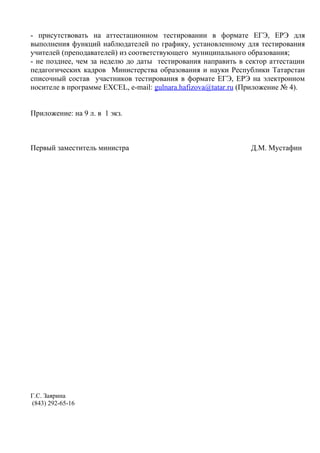 - присутствовать на аттестационном тестировании в формате ЕГЭ, ЕРЭ для
выполнения функций наблюдателей по графику, установленному для тестирования
учителей (преподавателей) из соответствующего муниципального образования;
- не позднее, чем за неделю до даты тестирования направить в сектор аттестации
педагогических кадров Министерства образования и науки Республики Татарстан
списочный состав участников тестирования в формате ЕГЭ, ЕРЭ на электронном
носителе в программе EXCEL, e-mail: gulnara.hafizоva@tatar.ru (Приложение № 4).


Приложение: на 9 л. в 1 экз.



Первый заместитель министра                                    Д.М. Мустафин




Г.С. Заярина
(843) 292-65-16
 