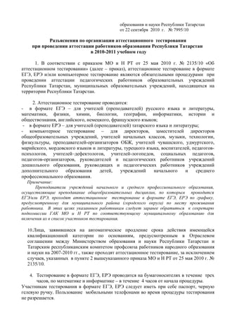 образования и науки Республики Татарстан
                                           от 22 сентября 2010 г. № 7995/10

           Разъяснения по организации аттестационного тестирования
    при проведении аттестации работников образования Республики Татарстан
                            в 2010-2011 учебном году

      1. В соответствии с приказом МО и Н РТ от 25 мая 2010 г. № 2135/10 «Об
аттестационном тестировании» (далее – приказ), аттестационное тестирование в формате
ЕГЭ, ЕРЭ и/или компьютерное тестирование являются обязательными процедурами при
проведении аттестации педагогических работников образовательных учреждений
Республики Татарстан, муниципальных образовательных учреждений, находящихся на
территории Республики Татарстан.

     2. Аттестационное тестирование проводится:
- в формате ЕГЭ – для учителей (преподавателей) русского языка и литературы,
математики, физики, химии, биологии, географии, информатики, истории и
обществознания, английского, немецкого, французского языков;
 - в формате ЕРЭ – для учителей (преподавателей) татарского языка и литературы;
- компьютерное тестирование – для директоров, заместителей директоров
общеобразовательных учреждений, учителей начальных классов, музыки, технологии,
физкультуры, преподавателей-организаторов ОБЖ, учителей чувашского, удмуртского,
марийского, мордовского языков и литературы, турецкого языка, воспитателей, педагогов-
психологов, учителей–дефектологов, учителей-логопедов, социальных педагогов,
педагогов-организаторов, руководителей и педагогических работников учреждений
дошкольного образования, руководящих и педагогических работников учреждений
дополнительного     образования   детей,   учреждений      начального    и    среднего
профессионального образования.
   Примечание:
      Преподаватели учреждений начального и среднего профессионального образования,
осуществляющие преподавание общеобразовательных дисциплин, по которым проводится
ЕГЭ/или ЕРЭ, проходят аттестационное тестирование в формате ЕГЭ, ЕРЭ по графику,
предусмотренному для муниципального района (городского округа) по месту проживания
работника. В этих целях указанным работникам следует заранее обратиться к секретарю
подкомиссии ГАК МО и Н РТ по соответствующему муниципальному образованию для
включения их в список участников тестирования.

  10.Лица, заявившиеся на автоматическое продление срока действия имеющейся
  квалификационной категории по основаниям, предусмотренным в Отраслевом
  соглашении между Министерством образования и науки Республики Татарстан и
  Татарским республиканским комитетом профсоюза работников народного образования
  и науки на 2007-2010 гг., также проходят аттестационное тестирование, за исключением
  случаев, указанных в пункте 2 вышеуказанного приказа МО и Н РТ от 25 мая 2010 г. №
  2135/10.

   4. Тестирование в формате ЕГЭ, ЕРЭ проводится на бумагоносителях в течение трех
       часов, по математике и информатике – в течение 4 часов от начала процедуры.
Участникам тестирования в формате ЕГЭ, ЕРЭ следует иметь при себе паспорт, черную
гелевую ручку. Пользование мобильными телефонами во время процедуры тестирования
не разрешается.
 