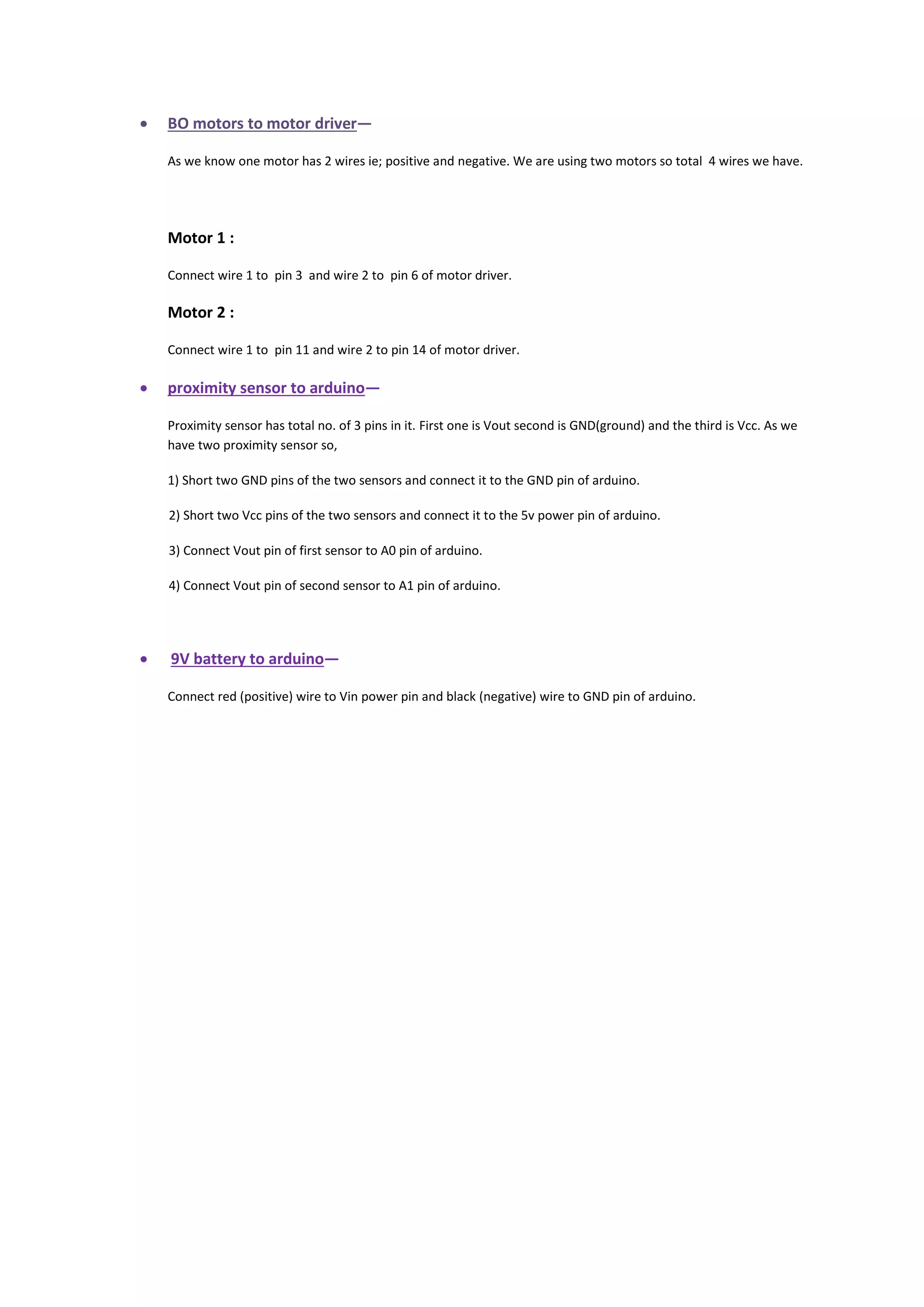  BO motors to motor driver—
As we know one motor has 2 wires ie; positive and negative. We are using two motors so total 4 wires we have.
Motor 1 :
Connect wire 1 to pin 3 and wire 2 to pin 6 of motor driver.
Motor 2 :
Connect wire 1 to pin 11 and wire 2 to pin 14 of motor driver.
 proximity sensor to arduino—
Proximity sensor has total no. of 3 pins in it. First one is Vout second is GND(ground) and the third is Vcc. As we
have two proximity sensor so,
1) Short two GND pins of the two sensors and connect it to the GND pin of arduino.
2) Short two Vcc pins of the two sensors and connect it to the 5v power pin of arduino.
3) Connect Vout pin of first sensor to A0 pin of arduino.
4) Connect Vout pin of second sensor to A1 pin of arduino.
 9V battery to arduino—
Connect red (positive) wire to Vin power pin and black (negative) wire to GND pin of arduino.
 