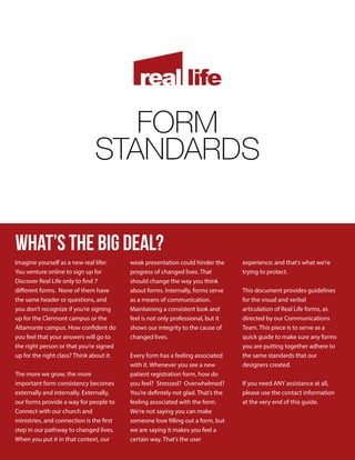 FORM
STANDARDS
what’s the BIG DEAL?
Imagine yourself as a new real lifer.
You venture online to sign up for
Discover Real Life only to find 7
different forms. None of them have
the same header or questions, and
you don’t recognize if you’re signing
up for the Clermont campus or the
Altamonte campus. How confident do
you feel that your answers will go to
the right person or that you’re signed
up for the right class? Think about it.
The more we grow, the more
important form consistency becomes
externally and internally. Externally,
our forms provide a way for people to
Connect with our church and
ministries, and connection is the first
step in our pathway to changed lives.
When you put it in that context, our
weak presentation could hinder the
progress of changed lives. That
should change the way you think
about forms. Internally, forms serve
as a means of communication.
Maintaining a consistent look and
feel is not only professional, but it
shows our integrity to the cause of
changed lives.
Every form has a feeling associated
with it. Whenever you see a new
patient registration form, how do
you feel? Stressed? Overwhelmed?
You’re defintely not glad. That’s the
feeling associated with the form.
We’re not saying you can make
someone love filling out a form, but
we are saying it makes you feel a
certain way. That’s the user
experience; and that’s what we’re
trying to protect.
This document provides guidelines
for the visual and verbal
articulation of Real Life forms, as
directed by our Communications
Team. This piece is to serve as a
quick guide to make sure any forms
you are putting together adhere to
the same standards that our
designers created.
If you need ANY assistance at all,
please use the contact information
at the very end of this guide.
 