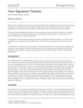 Your Signature Themes
SURVEY COMPLETION DATE: 05-12-2015
Michael Morris
Many years of research conducted by The Gallup Organization suggest that the most effective people
are those who understand their strengths and behaviors. These people are best able to develop
strategies to meet and exceed the demands of their daily lives, their careers, and their families.
A review of the knowledge and skills you have acquired can provide a basic sense of your abilities,
but an awareness and understanding of your natural talents will provide true insight into the core
reasons behind your consistent successes.
Your Signature Themes report presents your five most dominant themes of talent, in the rank order
revealed by your responses to StrengthsFinder. Of the 34 themes measured, these are your "top
five."
Your Signature Themes are very important in maximizing the talents that lead to your successes. By
focusing on your Signature Themes, separately and in combination, you can identify your talents,
build them into strengths, and enjoy personal and career success through consistent, near-perfect
performance.
Analytical
Your Analytical theme challenges other people: “Prove it. Show me why what you are claiming is
true.” In the face of this kind of questioning some will find that their brilliant theories wither and die. For
you, this is precisely the point. You do not necessarily want to destroy other people’s ideas, but you
do insist that their theories be sound. You see yourself as objective and dispassionate. You like data
because they are value free. They have no agenda. Armed with these data, you search for patterns
and connections. You want to understand how certain patterns affect one another. How do they
combine? What is their outcome? Does this outcome fit with the theory being offered or the situation
being confronted? These are your questions. You peel the layers back until, gradually, the root cause
or causes are revealed. Others see you as logical and rigorous. Over time they will come to you in
order to expose someone’s “wishful thinking” or “clumsy thinking” to your refining mind. It is hoped
that your analysis is never delivered too harshly. Otherwise, others may avoid you when that “wishful
thinking” is their own.
Context
You look back. You look back because that is where the answers lie. You look back to understand the
present. From your vantage point the present is unstable, a confusing clamor of competing voices. It
is only by casting your mind back to an earlier time, a time when the plans were being drawn up, that
the present regains its stability. The earlier time was a simpler time. It was a time of blueprints. As you
712721152 (Michael Morris)
© 2000, 2006-2012 Gallup, Inc. All rights reserved.
1
 