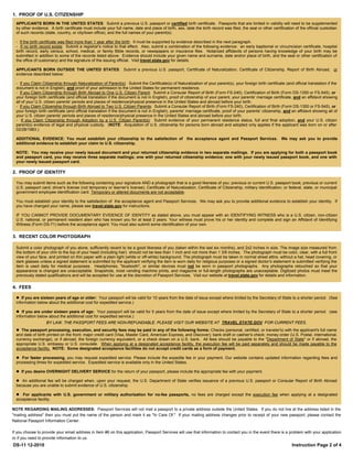 1. PROOF OF U.S. CITIZENSHIP
  APPLICANTS BORN IN THE UNITED STATES: Submit a previous U.S. passport or certified birth certificate. Passports that are limited in validity will need to be supplemented
  by other evidence. A birth certificate must include your full name, date and place of birth, sex, date the birth record was filed, the seal or other certification of the official custodian
  of such records (state, country, or city/town office), and the full names of your parent(s).

  - If the birth certificate was filed more than 1 year after the birth: It must be supported by evidence described in the next paragraph.
  - If no birth record exists: Submit a registrar's notice to that effect. Also, submit a combination of the following evidence: an early baptismal or circumcision certificate, hospital
  birth record, early census, school, medical, or family Bible records, or newspapers or insurance files. Notarized affidavits of persons having knowledge of your birth may be
  submitted in addition to some of the records listed above. Evidence should include your given name and surname, date and/or place of birth, and the seal or other certification of
  the office (if customary) and the signature of the issuing official. Visit travel.state.gov for details.

  APPLICANTS BORN OUTSIDE THE UNITED STATES: Submit a previous U.S. passport, Certificate of Naturalization, Certificate of Citizenship, Report of Birth Abroad, or
  evidence described below:

  - If you Claim Citizenship through Naturalization of Parent(s): Submit the Certificate(s) of Naturalization of your parent(s), your foreign birth certificate (and official translation if the
  document is not in English), and proof of your admission to the United States for permanent residence.
  - If you Claim Citizenship through Birth Abroad to One U.S. Citizen Parent: Submit a Consular Report of Birth (Form FS-240), Certification of Birth (Form DS-1350 or FS-545), or
  your foreign birth certificate (and official translation if the document is not in English), proof of citizenship of your parent, your parents' marriage certificate, and an affidavit showing
  all of your U.S. citizen parents' periods and places of residence/physical presence in the United States and abroad before your birth.
  - If you Claim Citizenship through Birth Abroad to Two U.S. Citizen Parents: Submit a Consular Report of Birth (Form FS-240), Certification of Birth (Form DS-1350 or FS-545), or
  your foreign birth certificate (and official translation if the document is not in English), parents' marriage certificate, proof of your parents' citizenship, and an affidavit showing all of
  your U.S. citizen parents' periods and places of residence/physical presence in the United States and abroad before your birth.
  - If you Claim Citizenship through Adoption by a U.S. Citizen Parent(s): Submit evidence of your permanent residence status, full and final adoption, and your U.S. citizen
  parent(s) evidence of legal and physical custody. (NOTE: Acquisition of U.S. citizenship for persons born abroad and adopted only applies if the applicant was born on or after
  02/28/1983.)

  ADDITIONAL EVIDENCE: You must establish your citizenship to the satisfaction of the acceptance agent and Passport Services. We may ask you to provide
  additional evidence to establish your claim to U.S. citizenship.

  NOTE: You may receive your newly issued document and your returned citizenship evidence in two separate mailings. If you are applying for both a passport book
  and passport card, you may receive three separate mailings; one with your returned citizenship evidence; one with your newly issued passport book, and one with
  your newly issued passport card.

2. PROOF OF IDENTITY

  You may submit items such as the following containing your signature AND a photograph that is a good likeness of you: previous or current U.S. passport book; previous or current
  U.S. passport card; driver's license (not temporary or learner's license); Certificate of Naturalization; Certificate of Citizenship; military identification; or federal, state, or municipal
  government employee identification card. Temporary or altered documents are not acceptable.

  You must establish your identity to the satisfaction of the acceptance agent and Passport Services. We may ask you to provide additional evidence to establish your identity. If
  you have changed your name, please see travel.state.gov for instructions.

  IF YOU CANNOT PROVIDE DOCUMENTARY EVIDENCE OF IDENTITY as stated above, you must appear with an IDENTIFYING WITNESS who is a U.S. citizen, non-citizen
  U.S. national, or permanent resident alien who has known you for at least 2 years. Your witness must prove his or her identity and complete and sign an Affidavit of Identifying
  Witness (Form DS-71) before the acceptance agent. You must also submit some identification of your own.


3. RECENT COLOR PHOTOGRAPH

  Submit a color photograph of you alone, sufficiently recent to be a good likeness of you (taken within the last six months), and 2x2 inches in size. The image size measured from
  the bottom of your chin to the top of your head (including hair) should not be less than 1 inch and not more than 1 3/8 inches. The photograph must be color, clear, with a full front
  view of your face, and printed on thin paper with a plain light (white or off-white) background. The photograph must be taken in normal street attire, without a hat, head covering, or
  dark glasses unless a signed statement is submitted by the applicant verifying the item is worn daily for religious purposes or a signed doctor's statement is submitted verifying the
  item is used daily for medical purposes. Headphones, "bluetooth", or similar devices must not be worn in passport photographs. Any photographs retouched so that your
  appearance is changed are unacceptable. Snapshots, most vending machine prints, and magazine or full-length photographs are unacceptable. Digitized photos must meet the
  previously stated qualifications and will be accepted for use at the discretion of Passport Services. Visit our website at travel.state.gov for details and information.

4. FEES

   If you are sixteen years of age or older: Your passport will be valid for 10 years from the date of issue except where limited by the Secretary of State to a shorter period. (See
  information below about the additional cost for expedited service.)

   If you are under sixteen years of age: Your passport will be valid for 5 years from the date of issue except where limited by the Secretary of State to a shorter period. (see
  information below about the additional cost for expedited service.)
                   BY LAW, THE PASSPORT FEES ARE NON-REFUNDABLE. PLEASE VISIT OUR WEBSITE AT TRAVEL.STATE.GOV FOR CURRENT FEES.
   The passport processing, execution, and security fees may be paid in any of the following forms: Checks (personal, certified, or traveler's) with the applicant's full name
  and date of birth printed on the front; major credit card (Visa, Master Card, American Express, and Discover); bank draft or cashier's check; money order (U.S. Postal, international,
  currency exchange), or if abroad, the foreign currency equivalent, or a check drawn on a U.S. bank. All fees should be payable to the "Department of State" or if abroad, the
  appropriate U.S. embassy or U.S. consulate. When applying at a designated acceptance facility, the execution fee will be paid separately and should be made payable to the
  acceptance facility. NOTE: Some designated acceptance facilities do not accept credit cards as a form of payment.

   For faster processing, you may request expedited service. Please include the expedite fee in your payment. Our website contains updated information regarding fees and
  processing times for expedited service. Expedited service is available only in the United States.

   If you desire OVERNIGHT DELIVERY SERVICE for the return of your passport, please include the appropriate fee with your payment.

   An additional fee will be charged when, upon your request, the U.S. Department of State verifies issuance of a previous U.S. passport or Consular Report of Birth Abroad
  because you are unable to submit evidence of U.S. citizenship.

   For applicants with U.S. government or military authorization for no-fee passports, no fees are charged except the execution fee when applying at a designated
  acceptance facility.

NOTE REGARDING MAILING ADDRESSES: Passport Services will not mail a passport to a private address outside the United States. If you do not live at the address listed in the
"mailing address" then you must put the name of the person and mark it as "In Care Of." If your mailing address changes prior to receipt of your new passport, please contact the
National Passport Information Center.

If you choose to provide your email address in Item #6 on this application, Passport Services will use that information to contact you in the event there is a problem with your application
or if you need to provide information to us.
DS-11 12-2010                                                                                                                                                        Instruction Page 2 of 4
 