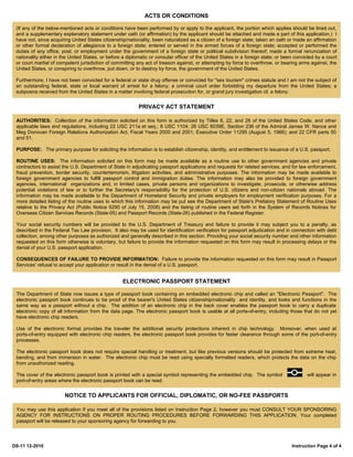 ACTS OR CONDITIONS

 (If any of the below-mentioned acts or conditions have been performed by or apply to the applicant, the portion which applies should be lined out,
 and a supplementary explanatory statement under oath (or affirmation) by the applicant should be attached and made a part of this application.) I
 have not, since acquiring United States citizenship/nationality, been naturalized as a citizen of a foreign state; taken an oath or made an affirmation
 or other formal declaration of allegiance to a foreign state; entered or served in the armed forces of a foreign state; accepted or performed the
 duties of any office, post, or employment under the government of a foreign state or political subdivision thereof; made a formal renunciation of
 nationality either in the United States, or before a diplomatic or consular officer of the United States in a foreign state; or been convicted by a court
 or court martial of competent jurisdiction of committing any act of treason against, or attempting by force to overthrow, or bearing arms against, the
 United States, or conspiring to overthrow, put down, or to destroy by force, the government of the United States.

 Furthermore, I have not been convicted for a federal or state drug offense or convicted for "sex tourism" crimes statute and I am not the subject of
 an outstanding federal, state or local warrant of arrest for a felony; a criminal court order forbidding my departure from the United States; a
 subpoena received from the United States in a matter involving federal prosecution for, or grand jury investigation of, a felony.


                                                           PRIVACY ACT STATEMENT

 AUTHORITIES: Collection of the information solicited on this form is authorized by Titles 8, 22, and 26 of the United States Code, and other
 applicable laws and regulations, including 22 USC 211a et seq.; 8 USC 1104; 26 USC 6039E, Section 236 of the Admiral James W. Nance and
 Meg Donovan Foreign Relations Authorization Act, Fiscal Years 2000 and 2001; Executive Order 11295 (August 5, 1966); and 22 CFR parts 50
 and 51.

 PURPOSE: The primary purpose for soliciting the information is to establish citizenship, identity, and entitlement to issuance of a U.S. passport.

 ROUTINE USES: The information solicited on this form may be made available as a routine use to other government agencies and private
 contractors to assist the U.S. Department of State in adjudicating passport applications and requests for related services, and for law enforcement,
 fraud prevention, border security, counterterrorism, litigation activities, and administrative purposes. The information may be made available to
 foreign government agencies to fulfill passport control and immigration duties. The information may also be provided to foreign government
 agencies, international organizations and, in limited cases, private persons and organizations to investigate, prosecute, or otherwise address
 potential violations of law or to further the Secretary's responsibility for the protection of U.S. citizens and non-citizen nationals abroad. The
 information may be made available to the Department of Homeland Security and private employers for employment verification purposes. For a
 more detailed listing of the routine uses to which this information may be put see the Department of State's Prefatory Statement of Routine Uses
 relative to the Privacy Act (Public Notice 6290 of July 15, 2008) and the listing of routine users set forth in the System of Records Notices for
 Overseas Citizen Services Records (State-05) and Passport Records (State-26) published in the Federal Register.

 Your social security numbers will be provided to the U.S. Department of Treasury and failure to provide it may subject you to a penalty, as
 described in the Federal Tax Law provision. It also may be used for identification verification for passport adjudication and in connection with debt
 collection, among other purposes as authorized and generally described in this section. Providing your social security number and other information
 requested on this form otherwise is voluntary, but failure to provide the information requested on this form may result in processing delays or the
 denial of your U.S. passport application.

 CONSEQUENCES OF FAILURE TO PROVIDE INFORMATION: Failure to provide the information requested on this form may result in Passport
 Services' refusal to accept your application or result in the denial of a U.S. passport.


                                                   ELECTRONIC PASSPORT STATEMENT

 The Department of State now issues a type of passport book containing an embedded electronic chip and called an "Electronic Passport". The
 electronic passport book continues to be proof of the bearer's United States citizenship/nationality and identity, and looks and functions in the
 same way as a passport without a chip. The addition of an electronic chip in the back cover enables the passport book to carry a duplicate
 electronic copy of all information from the data page. The electronic passport book is usable at all ports-of-entry, including those that do not yet
 have electronic chip readers.

 Use of the electronic format provides the traveler the additional security protections inherent in chip technology. Moreover, when used at
 ports-of-entry equipped with electronic chip readers, the electronic passport book provides for faster clearance through some of the port-of-entry
 processes.

 The electronic passport book does not require special handling or treatment, but like previous versions should be protected from extreme heat,
 bending, and from immersion in water. The electronic chip must be read using specially formatted readers, which protects the data on the chip
 from unauthorized reading.

 The cover of the electronic passport book is printed with a special symbol representing the embedded chip. The symbol                     will appear in
 port-of-entry areas where the electronic passport book can be read.


                        NOTICE TO APPLICANTS FOR OFFICIAL, DIPLOMATIC, OR NO-FEE PASSPORTS

 You may use this application if you meet all of the provisions listed on Instruction Page 2, however you must CONSULT YOUR SPONSORING
 AGENCY FOR INSTRUCTIONS ON PROPER ROUTING PROCEDURES BEFORE FORWARDING THIS APPLICATION. Your completed
 passport will be released to your sponsoring agency for forwarding to you.




DS-11 12-2010                                                                                                                       Instruction Page 4 of 4
 