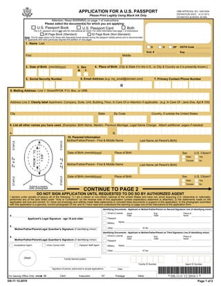 APPLICATION FOR A U.S. PASSPORT                                                                      OMB APPROVAL NO. 1405-0004
                                                                                                                                                                                      EXPIRATION DATE: 12-31-2013
                                                                                            Please Print Legibly Using Black Ink Only
                                                                                                                                                                                      ESTIMATED BURDEN: 85 MIN
                                               Attention: Read WARNING on page 1 of instructions
                                          Please select the document(s) for which you are applying:
                                U.S. Passport Book                                   U.S. Passport Card                            Both
                            The U.S. passport card is not valid for international air travel. For more information see page 1 of instructions.
                                          28 Page Book (Standard)                             52 Page Book (Non-Standard)
                   Note: The 52 page option is for those who frequently travel abroad during the passport validity period and is recommended
                   for applicants who have previously required the addition of visa pages.
                    1. Name Last
                                                                                                                                                             D          O        DP     DOTS Code

                                                                                                                                                         End. #                         Exp.
                    First                                                                                                      Middle


                    2. Date of Birth (mm/dd/yyyy)                              3. Sex            4. Place of Birth (City & State if in the U.S., or City & Country as it is presently known.)
                                                                                M       F
                               -              -

                    5. Social Security Number                                       6. Email Address (e.g. my_email@domain.com)                                   7. Primary Contact Phone Number
                                      -             -                                                                        @                                               -                  -

 8. Mailing Address: Line 1: Street/RFD#, P.O. Box, or URB.


 Address Line 2: Clearly label Apartment, Company, Suite, Unit, Building, Floor, In Care Of or Attention if applicable. (e.g. In Care Of - Jane Doe, Apt # 100)


 City                                                                                               State             Zip Code                                Country, if outside the United States


 9. List all other names you have used. (Examples: Birth Name, Maiden, Previous Marriage, Legal Name Change. Attach additional pages if needed)

 A.                                                                                                      B.
                                                                     10. Parental Information
                                                                     Mother/Father/Parent - First & Middle Name                                   Last Name (at Parent's Birth)
      STAPLE




                                                         STAPLE




                                                                      Date of Birth (mm/dd/yyyy)                         Place of Birth                                                   Sex           U.S. Citizen?
                                                                                                                                                                                               Male        Yes
     2" x 2"




                                                         2" x 2"




                                                                                                                                                                                               Female      No
                                                                     Mother/Father/Parent - First & Middle Name                                   Last Name (at Parent's Birth)



                                                                      Date of Birth (mm/dd/yyyy)                         Place of Birth                                                   Sex           U.S. Citizen?
                                                         STAPLE
      STAPLE




                                                                                                                                                                                               Male        Yes
                                                                                                                                                                                               Female      No
                       Submit a recent,
                       color photograph
                                                                                      CONTINUE TO PAGE 2
                               DO NOT SIGN APPLICATION UNTIL REQUESTED TO DO SO BY AUTHORIZED AGENT
 I declare under penalty of perjury all of the following: 1) I am a citizen or non-citizen national of the United States and have not, since acquiring U.S. citizenship or nationality,
 performed any of the acts listed under "Acts or Conditions" on the reverse side of this application (unless explanatory statement is attached); 2) the statements made on the
 application are true and correct; 3) I have not knowingly and willfully made false statements or included false documents in support of this application; 4) the photograph submitted
 with this application is a genuine, current photograph of me; and 5) I have read and understood the warning on page one of the instructions to the application form.
                                                                                                         Identifying Documents - Applicant or Mother/Father/Parent on Second Signature Line (if identifying minor)
                                                                                                              Driver's License     Issue                         Exp.                      Place of
 x                                                                                                                                 Date                          Date                      Issue
                      Applicant's Legal Signature - age 16 and older                                          Passport
                                                                                                                            Name
                                                                                                              Military
 x
                                                                                                              Other                                  ID No
          Mother/Father/Parent/Legal Guardian's Signature (if identifying minor)
                                                                                                         Identifying Documents - Applicant or Mother/Father/Parent on Third Signature Line (if identifying minor)
                                                                                                             Driver's License
 x                                                                                                                             Issue                     Exp.                         Place of
                                                                                                                               Date                      Date                         Issue
           Mother/Father/Parent/Legal Guardian's Signature (if identifying minor)                            Passport

         Acceptance Agent                   (Vice) Consul USA                     Passport Staff Agent        Military      Name

                                                                                                              Other                                  ID No


                  (Seal)                                           Facility Name/Location

                                                                                                                                                 Facility ID Number                          Agent ID Number

                                                  Signature of person authorized to accept applications                    Date


For Issuing Office Only                Bk                 Card                   Execution               EF              Postage             Other                          * DS 11 C 12 2010 1 *
DS-11 12-2010                                                                                                                                                                                             Page 1 of 2
 