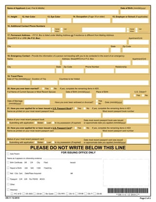 Name of Applicant (Last, First & Middle)                                                                                                       Date of Birth (mm/dd/yyyy)



 11. Height           12. Hair Color                  13. Eye Color                       14. Occupation (if age 16 or older)          15. Employer or School (if applicable)



 16. Additional Contact Phone Numbers
                                                                Home        Cell                                                                           Home       Cell
                                                                Work                                                                                       Work

 17. Permanent Address - If P.O. Box is listed under Mailing Address or if residence is different from Mailing Address.
 Street/RFD # or URB (No P.O. Box)                                                                                                                       Apartment/Unit


 City                                                                                                                                State          Zip Code



 18. Emergency Contact - Provide the information of a person not traveling with you to be contacted in the event of an emergency.
 Name                                                      Address: Street/RFD # or P.O. Box                                                                   Apartment/Unit


 City                                                            State     Zip Code                      Phone Number                     Relationship



 19. Travel Plans
 Date of Trip (mm/dd/yyyy) Duration of Trip                           Countries to be Visited



 20. Have you ever been married?                    Yes         No     If yes, complete the remaining items in #20.
 Full Name of Current Spouse or Most Recent Spouse                              Date of Birth (mm/dd/yyyy)          Place of Birth                                U.S. Citizen?
                                                                                                                                                                    Yes      No

 Date of Marriage                                                                                                      Yes
                                                                Have you ever been widowed or divorced?                         Date (mm/dd/yyyy)
  (mm/dd/yyyy)                                                                                                         No

 21. Have you ever applied for or been issued a U.S. Passport Book?                            Yes        No    If yes, complete the remaining items in #21
 Name as printed on your most recent passport book                                                                          Most recent passport book number



 Status of your most recent passport book                                                               Date most recent passport book was issued
   Submitting with application          Stolen       Lost       In my possession (if expired)           or approximate date you applied (mm/dd/yyyy)

 22. Have you ever applied for or been issued a U.S. Passport Card?                            Yes        No    If yes, complete the remaining items in #22
 Name as printed on your most recent passport card                                                                          Most recent passport card number



 Status of your most recent passport card                                                               Date most recent passport card was issued
   Submitting with application          Stolen       Lost       In my possession (if expired)           or approximate date you applied (mm/dd/yyyy)


                                PLEASE DO NOT WRITE BELOW THIS LINE
    Sole Parent
                                                                         FOR ISSUING OFFICE ONLY

 Name as it appears on citizenship evidence

    Birth Certificate    SR     CR     City      Filed:                             Issued:


    Report of Birth      240    545    1350      Filed/City:

    Nat. / Citz. Cert.   Date/Place Acquired:                                        A#


    Passport    C/R      S/R   Per PIERS   #/DOI:

    Other:


    Attached:

         P/C of ID        DS-3053      DS-64        Bio Quest        Citz W/S      DS-10        DS-86       DS-71    DS-60
                                                                                                                                             * DS 11 C 12 2010 2 *
DS-11 12-2010                                                                                                                                                          Page 2 of 2
 