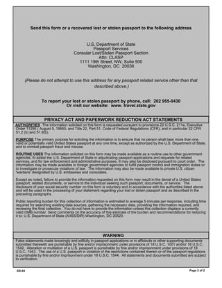Send this form or a recovered lost or stolen passport to the following address


                                         U.S. Department of State
                                             Passport Services
                                    Consular Lost/Stolen Passport Section
                                                Attn: CLASP
                                      1111 19th Street, NW, Suite 500
                                          Washington, DC 20036


     (Please do not attempt to use this address for any passport related service other than that
                                         described above.)


                To report your lost or stolen passport by phone, call: 202 955-0430
                            Or visit our website: www. travel.state.gov


                  PRIVACY ACT AND PAPERWORK REDUCTION ACT STATEMENTS
AUTHORITIES The information solicited on this form is requested pursuant to provisions 22 U.S.C. 211a, Executive
Order 11295 ( August 5, 19660, and Title 22, Part 51, Code of Federal Regulations (CFR), and in particular 22 CFR
51.2 (b) and 51.8(b).
PURPOSE The primary purpose for soliciting the information is to ensure that no person shall bear more than one
valid or potentially valid United States passport at any one time, except as authorized by the U.S. Department of State,
and to combat passport fraud and misuse.

ROUTINE USES The information solicited on this form may be made available as a routine use to other government
agencies, to assist the U.S. Department of State in adjudicating passport applications and requests for related
services, and for law enforcement and administrative purposes. It may also be disclosed pursuant to court order. The
information may be made available to foreign government agencies to fulfill passport control and immigration duties or
to investigate or prosecute violations of law. The information may also be made available to private U.S. citizen
'wardens' designated by U.S. embassies and consulates.
Except as noted, failure to provide the information requested on this form may result in the denial of a United States
passport, related documents, or service to the individual seeking such passport, documents, or service. The
disclosure of your social security number on this form is voluntary and in accordance with the authorities listed above
and will be used in the processing of your statement regarding your lost or stolen passport and as described in the
preceding paragraphs.
Public reporting burden for this collection of information is estimated to average 5 minutes per response, including time
required for searching existing data sources, gathering the necessary data, providing the information required, and
reviewing the final collection. You do not have to provide the information unless this collection displays a currently
valid OMB number. Send comments on the accuracy of this estimate of the burden and recommendations for reducing
it to: U.S. Department of State (A/ISS/DIR) Washington, DC 20520.




                                                       WARNING
False statements made knowingly and willfully in passport applications or in affidavits or other supporting documents
submitted therewith are punishable by fine and/or imprisonment under provisions of 18 U.S.C. 1001 and/or 18 U.S.C.
1542. Alteration or mutilation of a U.S. passport is punishable by fine and/or imprisonment under provisions of 18
U.S.C. 1543. The use of a U.S. passport in violation of the restrictions contained therein or of the passport regulations
is punishable by fine and/or imprisonment under 18 U.S.C. 1544. All statements and documents submitted are subject
to verification.


DS-64                                                                                                         Page 2 of 2
 