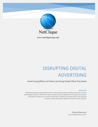 DISRUPTING DIGITAL
ADVERTISING
Avoid Losing Billions of Dollars by Giving People What They Need
Jilliane Baumert
jbaumert@NetCliquecorp.com
Abstract
Digital advertising has big problems that cost the Industry billions of dollars each year. Current
technology provides us with all the tools we need to fix those problems. In this paper you will see
what those problems are, how we can fix them, and find out how focusing on the needs of
everyone creates the power needed to disrupt an entire industry.
NetClique
www.netcliquecorp.com
 