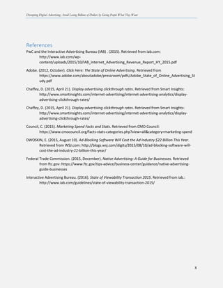 Disrupting Digital Advertising: Avoid Losing Billions of Dollars by Giving People What They Want
8
References
PwC and the Interactive Advertising Bureau (IAB) . (2015). Retrieved from iab.com:
http://www.iab.com/wp-
content/uploads/2015/10/IAB_Internet_Advertising_Revenue_Report_HY_2015.pdf
Adobe. (2012, October). Click Here: The State of Online Advertising. Retrieved from
https://www.adobe.com/aboutadobe/pressroom/pdfs/Adobe_State_of_Online_Advertising_St
udy.pdf
Chaffey, D. (2015, April 21). Display advertising clickthrough rates. Retrieved from Smart Insights:
http://www.smartinsights.com/internet-advertising/internet-advertising-analytics/display-
advertising-clickthrough-rates/
Chaffey, D. (2015, April 21). Display advertising clickthrough rates. Retrieved from Smart Insights:
http://www.smartinsights.com/internet-advertising/internet-advertising-analytics/display-
advertising-clickthrough-rates/
Council, C. (2015). Marketing Spend Facts and Stats. Retrieved from CMO Council:
https://www.cmocouncil.org/facts-stats-categories.php?view=all&category=marketing-spend
DWOSKIN, E. (2015, August 10). Ad-Blocking Software Will Cost the Ad Industry $22 Billion This Year.
Retrieved from WSJ.com: http://blogs.wsj.com/digits/2015/08/10/ad-blocking-software-will-
cost-the-ad-industry-22-billion-this-year/
Federal Trade Commission. (2015, December). Native Advertising: A Guide for Businesses. Retrieved
from ftc.gov: https://www.ftc.gov/tips-advice/business-center/guidance/native-advertising-
guide-businesses
Interactive Advertising Bureau. (2016). State of Viewability Transaction 2015. Retrieved from iab.:
http://www.iab.com/guidelines/state-of-viewability-transaction-2015/
 