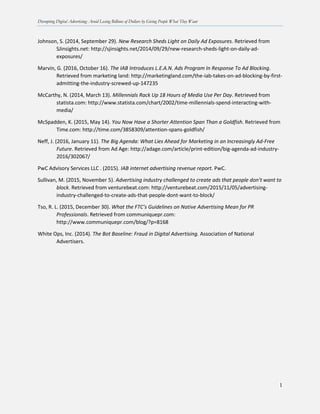 Disrupting Digital Advertising: Avoid Losing Billions of Dollars by Giving People What They Want
1
Johnson, S. (2014, September 29). New Research Sheds Light on Daily Ad Exposures. Retrieved from
SJinsights.net: http://sjinsights.net/2014/09/29/new-research-sheds-light-on-daily-ad-
exposures/
Marvin, G. (2016, October 16). The IAB Introduces L.E.A.N. Ads Program In Response To Ad Blocking.
Retrieved from marketing land: http://marketingland.com/the-iab-takes-on-ad-blocking-by-first-
admitting-the-industry-screwed-up-147235
McCarthy, N. (2014, March 13). Millennials Rack Up 18 Hours of Media Use Per Day. Retrieved from
statista.com: http://www.statista.com/chart/2002/time-millennials-spend-interacting-with-
media/
McSpadden, K. (2015, May 14). You Now Have a Shorter Attention Span Than a Goldfish. Retrieved from
Time.com: http://time.com/3858309/attention-spans-goldfish/
Neff, J. (2016, January 11). The Big Agenda: What Lies Ahead for Marketing in an Increasingly Ad-Free
Future. Retrieved from Ad Age: http://adage.com/article/print-edition/big-agenda-ad-industry-
2016/302067/
PwC Advisory Services LLC . (2015). IAB internet advertising revenue report. PwC.
Sullivan, M. (2015, November 5). Advertising industry challenged to create ads that people don’t want to
block. Retrieved from venturebeat.com: http://venturebeat.com/2015/11/05/advertising-
industry-challenged-to-create-ads-that-people-dont-want-to-block/
Tso, R. L. (2015, December 30). What the FTC’s Guidelines on Native Advertising Mean for PR
Professionals. Retrieved from communiquepr.com:
http://www.communiquepr.com/blog/?p=8168
White Ops, Inc. (2014). The Bot Baseline: Fraud in Digital Advertising. Association of National
Advertisers.
 
