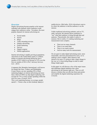 Disrupting Digital Advertising: Avoid Losing Billions of Dollars by Giving People What They Want
1
Overview
Digital Advertising became popular as the internet
exploded with channels where marketers could
engage their audiences online. Nowadays, the most
popular channels for internet advertising are:
• Social media
• Search
• Blogs
• Video streaming services
• Display advertising
• Email marketing
• Surveys
• Digital coupons
• Mobile applications
Internet advertising is rapidly growing in popularity.
Advertisers in the United States spent 27.5 billion
dollars on internet advertising during the first 6
months of 2015 which is an increase of 19% over the
first six months of 2014. (PwC Advisory Services
LLC , 2015)
Companies like Mondelez International, well known
for brands like Oreo, Trident, and Philadelphia
Cream Cheese, are now spending 50% of their
marketing budgets on internet advertising and more
than a third of CMOs say that digital marketing will
account for 75% or more of their spending within the
next five years. (Council, 2015)
This is not surprising because, on average, people
spend 6 – 9 hours a day on their desktop, laptop or
mobile device. (McCarthy, 2014) Advertisers want to
be where the audience is and the audience is on the
internet.
Unlike traditional advertising methods, such as TV,
radio, and print, the internet allows marketers to
“see” what their audience is doing through data and
analytics. Theoretically, this makes it easier to
measure. But in reality, it’s making marketing and
measurement more complex.
• There are too many channels
• There is too much data
• There is too much content
• And too many tools for measurement
On our quest to make digital advertising easier, more
measurable, and more personalized for users, we’re
making it more complex, labor intensive and
intrusive for users. It’s going to take a huge change in
the way we’ve been doing things in order to make
things simple again.
In this paper we will discuss a few of the major issues
and challenges digital marketers face when
advertising on the Internet right now. Then we will
discuss a solution that can alleviate those pain points
and simplify the digital marketing experience for
everyone.
 