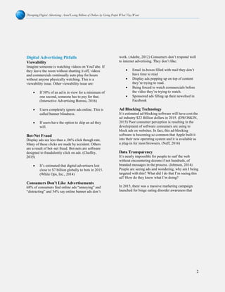 Disrupting Digital Advertising: Avoid Losing Billions of Dollars by Giving People What They Want
2
Digital Advertising Pitfalls
Viewability
Imagine someone is watching videos on YouTube. If
they leave the room without shutting it off, videos
and commercials continually auto play for hours
without anyone physically watching. This is a
viewability issue. Other viewability issue are:
• If 50% of an ad is in view for a minimum of
one second, someone has to pay for that.
(Interactive Advertising Bureau, 2016)
• Users completely ignore ads online. This is
called banner blindness.
• If users have the option to skip an ad they
will.
Bot-Net Fraud
Display ads see less than a .06% click though rate.
Many of these clicks are made by accident. Others
are a result of bot–net fraud. Bot-nets are software
designed to fraudulently click on ads. (Chaffey,
2015)
• It’s estimated that digital advertisers lost
close to $7 billion globally to bots in 2015.
(White Ops, Inc., 2014)
Consumers Don’t Like Advertisements
68% of consumers find online ads “annoying” and
“distracting” and 54% say online banner ads don’t
work. (Adobe, 2012) Consumers don’t respond well
to internet advertising. They don’t like:
• Email in-boxes filled with mail they don’t
have time to read
• Display ads popping up on top of content
they’re trying to read.
• Being forced to watch commercials before
the video they’re trying to watch.
• Sponsored ads filling up their newsfeed in
Facebook
Ad Blocking Technology
It’s estimated ad-blocking software will have cost the
ad industry $22 Billion dollars in 2015. (DWOSKIN,
2015) Poor consumer perception is resulting in the
development of software consumers are using to
block ads on websites. In fact, this ad-blocking
software is becoming so common that Apple built it
into their new operating system and it is available as
a plug-in for most browsers. (Neff, 2016)
Data Transparency
It’s nearly impossible for people to surf the web
without encountering dozens if not hundreds, of
branded messages in the process. (Johnson, 2014)
People are seeing ads and wondering, why am I being
targeted with this? What did I do that I’m seeing this
ad? How do they know what I’m doing?
In 2015, there was a massive marketing campaign
launched for binge eating disorder awareness that
 