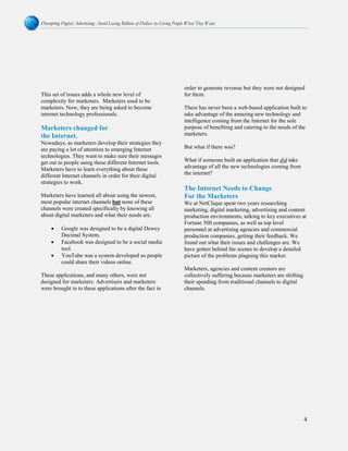 Disrupting Digital Advertising: Avoid Losing Billions of Dollars by Giving People What They Want
4
This set of issues adds a whole new level of
complexity for marketers. Marketers used to be
marketers. Now, they are being asked to become
internet technology professionals.
Marketers changed for
the Internet.
Nowadays, as marketers develop their strategies they
are paying a lot of attention to emerging Internet
technologies. They want to make sure their messages
get out to people using these different Internet tools.
Marketers have to learn everything about these
different Internet channels in order for their digital
strategies to work.
Marketers have learned all about using the newest,
most popular internet channels but none of these
channels were created specifically by knowing all
about digital marketers and what their needs are.
• Google was designed to be a digital Dewey
Decimal System.
• Facebook was designed to be a social media
tool.
• YouTube was a system developed so people
could share their videos online.
These applications, and many others, were not
designed for marketers. Advertisers and marketers
were brought in to these applications after the fact in
order to generate revenue but they were not designed
for them.
There has never been a web-based application built to
take advantage of the amazing new technology and
intelligence coming from the Internet for the sole
purpose of benefiting and catering to the needs of the
marketers.
But what if there was?
What if someone built an application that did take
advantage of all the new technologies coming from
the internet?
The Internet Needs to Change
For the Marketers
We at NetClique spent two years researching
marketing, digital marketing, advertising and content
production environments, talking to key executives at
Fortune 500 companies, as well as top level
personnel at advertising agencies and commercial
production companies, getting their feedback. We
found out what their issues and challenges are. We
have gotten behind the scenes to develop a detailed
picture of the problems plaguing this market.
Marketers, agencies and content creators are
collectively suffering because marketers are shifting
their spending from traditional channels to digital
channels.
 