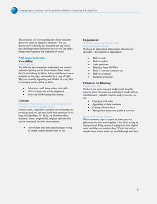 Disrupting Digital Advertising: Avoid Losing Billions of Dollars by Giving People What They Want
5
The solutions we’re presenting have been based on
these two years of extensive research. We can
discuss how to handle this situation and the issues
and challenges these industries have so we can make
things more lucrative for everyone involved.
NetClique Solutions
Viewability:
Hide Your Ads
We hide our advertisements underneath our content
instead of putting ads in front of users faces when
they’re not asking for them. Ads reveal themselves as
hotspots on the page, surrounded by a ring of light.
They are visually appealing and labeled in a way that
encourages users to click on them.
• Advertisers will know where their ad is.
• 100% of their ads will be displayed.
• Every ad will be opened by choice.
Content:
Distribute Professional, short, original episodes of
Network Television Quality Shows
Internet users, especially in mobile environments, are
on-the-go and you can only hold their attention for so
long. (McSpadden, 2015) So, we distribute short,
dramatic, funny, suspenseful, original episodes that
can be consumed in a few short minutes.
• Advertisers save time and resources trying
to create content people want to see.
Engagement:
Replace Commercial Breaks with
Web Application Breaks
We have an application that appears between our
episodes. This interactive application:
• Delivers ads
• Delivers jokes
• Asks questions
• Displays funny MEMEs
• Plays 15 second commercials
• Delivers coupons
• Supports giveaways
Eliminate Ad Blocking:
Provide Incentive
We keep our users engaged and provide tangible
value to them. Because our application breaks deliver
entertainment, valuable coupons and giveaways, we
are:
• Engaging with users
• Appealing to their emotions
• Getting to know them
• Saving them money on goods & services
Incorporate digital coupons
When someone clips a coupon or takes part in a
giveaway, we save and organize it for them, acting as
their personal filing system, keeping it in their digital
mind until they are ready to buy. We do this with a
simple menu where users can scroll through and view
 