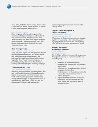 Disrupting Digital Advertising: Avoid Losing Billions of Dollars by Giving People What They Want
6
saved offers, find what they’re looking for and select
it. Then they can print it, redeem it online, or redeem
it in the store using their mobile device.
Add a Rewards Program
Many companies offer rewards programs where
customers collect points that can be redeemed and
used towards discounts, free products and more.
We’re following suit. When users engage during our
application breaks, they receive points which they
can use towards purchases for brands they most
frequently interact with.
Data Transparency:
Put the Data in the Users Hands
Every time users engage with our application they are
creating data about themselves. We put that data in
their hands via a menu so they can see it and
understand how their interactions result in content
targeted to them. Plus, if it turns out a person is
profiled incorrectly, they can fix that attribute,
resulting in better targeting for marketing campaigns.
Eliminate Bot-Net Fraud
Use a Registered User Model
Our shows are only available to registered users. Bot-
nets would need to become sophisticated enough to
register for an account, wait for episodes to end,
locate our hidden hot spots and be prepared for a
variety of different types of engagements in order to
manipulate this application. Even if they did, the
elimination of Cost-per-click and Cost-per-
impression pricing models would make the effort
virtually useless.
Improve Public Perception of
Digital Advertising
Stop Interrupting People and
Provide Value with Your Ads
When we put all the previously mentioned strategies
together we are creating a fun, entertaining, and
engaging internet environment that actually brings
value into the lives of users who watch our shows.
Simplify the Digital
Marketing Experience
Create a Solution
Focused on Everyone
The NetClique solution was conceived, designed, and
developed by focusing on everyone instead of one
particular group.
• Marketers are focused on creating
campaigns that promote their own products
and services.
• Advertisers are focused on creating the best
campaigns for their client.
• Content creators are focused on creating the
content they want to create in order to
achieve their goals.
• Popular web applications are focused on
maintaining and growing their user base
while finding new and creative ways to
generate revenue.
 