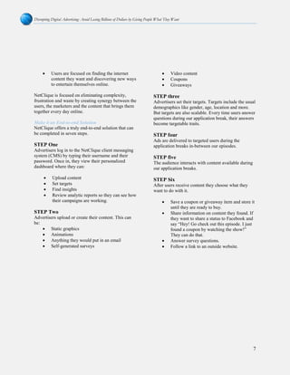 Disrupting Digital Advertising: Avoid Losing Billions of Dollars by Giving People What They Want
7
• Users are focused on finding the internet
content they want and discovering new ways
to entertain themselves online.
NetClique is focused on eliminating complexity,
frustration and waste by creating synergy between the
users, the marketers and the content that brings them
together every day online.
Make it an End-to-end Solution
NetClique offers a truly end-to-end solution that can
be completed in seven steps.
STEP One
Advertisers log in to the NetClique client messaging
system (CMS) by typing their username and their
password. Once in, they view their personalized
dashboard where they can:
• Upload content
• Set targets
• Find insights
• Review analytic reports so they can see how
their campaigns are working.
STEP Two
Advertisers upload or create their content. This can
be:
• Static graphics
• Animations
• Anything they would put in an email
• Self-generated surveys
• Video content
• Coupons
• Giveaways
STEP three
Advertisers set their targets. Targets include the usual
demographics like gender, age, location and more.
But targets are also scalable. Every time users answer
questions during our application break, their answers
become targetable traits.
STEP four
Ads are delivered to targeted users during the
application breaks in-between our episodes.
STEP five
The audience interacts with content available during
our application breaks.
STEP Six
After users receive content they choose what they
want to do with it.
• Save a coupon or giveaway item and store it
until they are ready to buy.
• Share information on content they found. If
they want to share a status to Facebook and
say “Hey! Go check out this episode. I just
found a coupon by watching the show!”
They can do that.
• Answer survey questions.
• Follow a link to an outside website.
 