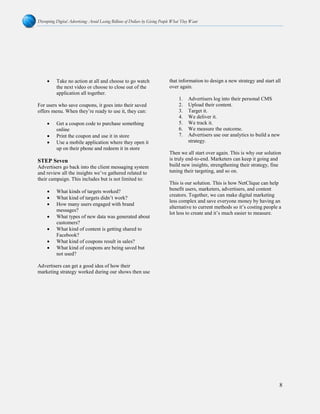 Disrupting Digital Advertising: Avoid Losing Billions of Dollars by Giving People What They Want
8
• Take no action at all and choose to go watch
the next video or choose to close out of the
application all together.
For users who save coupons, it goes into their saved
offers menu. When they’re ready to use it, they can:
• Get a coupon code to purchase something
online
• Print the coupon and use it in store
• Use a mobile application where they open it
up on their phone and redeem it in store
STEP Seven
Advertisers go back into the client messaging system
and review all the insights we’ve gathered related to
their campaign. This includes but is not limited to:
• What kinds of targets worked?
• What kind of targets didn’t work?
• How many users engaged with brand
messages?
• What types of new data was generated about
customers?
• What kind of content is getting shared to
Facebook?
• What kind of coupons result in sales?
• What kind of coupons are being saved but
not used?
Advertisers can get a good idea of how their
marketing strategy worked during our shows then use
that information to design a new strategy and start all
over again.
1. Advertisers log into their personal CMS
2. Upload their content.
3. Target it.
4. We deliver it.
5. We track it.
6. We measure the outcome.
7. Advertisers use our analytics to build a new
strategy.
Then we all start over again. This is why our solution
is truly end-to-end. Marketers can keep it going and
build new insights, strengthening their strategy, fine
tuning their targeting, and so on.
This is our solution. This is how NetClique can help
benefit users, marketers, advertisers, and content
creators. Together, we can make digital marketing
less complex and save everyone money by having an
alternative to current methods so it’s costing people a
lot less to create and it’s much easier to measure.
 