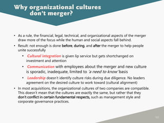 100
• As a rule, the financial, legal, technical, and organizational aspects of the merger
draw more of the focus while the human and social aspects fall behind.
• Result: not enough is done before, during, and after the merger to help people
unite successfully
• Cultural integration is given lip service but gets shortchanged on
investment and attention
• Communication with employees about the merger and new culture
is sporadic, inadequate, limited to ‘a need to know’ basis
• Leadership doesn’t identify culture risks during due diligence. No leaders
agreement on the desired culture to work toward (cultural alignment)
• In most acquisitions, the organizational cultures of two companies are compatible.
This doesn’t mean that the cultures are exactly the same, but rather that they
don’t conflict in certain fundamental respects, such as management style and
corporate governance practices.
Why organizational cultures
don’t merger?
 