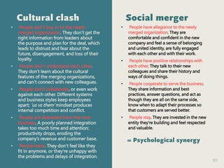 101
Cultural clash
• People don’t buy in to the newly
merged organization. They don’t get the
right information from leaders about
the purpose and plan for the deal, which
leads to distrust and fear about the
future, disengagement, and loss of their
loyalty.
• People don’t understand each other.
They don’t learn about the cultural
features of the merging organizations,
and can’t connect with new colleagues.
• People don’t collaborate, or even work
against each other. Different systems
and business styles keep employees
apart; ‘us vs them’ mindset produces
internal competition and conflict.
• People are distracted from the core
business. A poorly planned integration
takes too much time and attention;
productivity drops, eroding the
company’s revenue and customer base.
• People leave. They don’t feel like they
fit in anymore, or they’re unhappy with
the problems and delays of integration.
Social merger
• People have allegiance to the newly
merged organization. They are
comfortable and confident in the new
company and feel a sense of belonging
and united identity, are fully engaged
with each other and with their work.
• People have positive relationships with
each other. They talk to their new
colleagues and share their history and
ways of doing things.
• People cooperate to serve the business.
They share information and best
practices, answer questions, and act as
though they are all on the same side,
know when to adapt their processes so
that customers are served better.
• People stay. They are invested in the new
entity they’re building and feel respected
and valuable.
= Psychological synergy
 