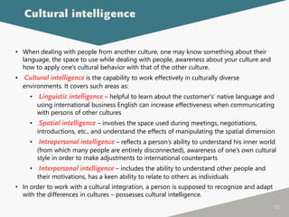 102
• When dealing with people from another culture, one may know something about their
language, the space to use while dealing with people, awareness about your culture and
how to apply one’s cultural behavior with that of the other culture.
• Cultural intelligence is the capability to work effectively in culturally diverse
environments. It covers such areas as:
• Linguistic intelligence – helpful to learn about the customer's’ native language and
using international business English can increase effectiveness when communicating
with persons of other cultures
• Spatial intelligence – involves the space used during meetings, negotiations,
introductions, etc., and understand the effects of manipulating the spatial dimension
• Intrapersonal intelligence – reflects a person’s ability to understand his inner world
(from which many people are entirely disconnected), awareness of one’s own cultural
style in order to make adjustments to international counterparts
• Interpersonal intelligence – includes the ability to understand other people and
their motivations, has a keen ability to relate to others as individuals
• In order to work with a cultural integration, a person is supposed to recognize and adapt
with the differences in cultures – possesses cultural intelligence.
Cultural intelligence
 