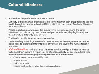 105
• It is hard for people in a culture to see a culture…
• Difficulty of blending two organisations lies in the fact that each group tends to see the
world through its own biased cultural filters, which he refers to as ‘familiarity blindness’
or ‘cultural trance’.
• People in each company look at the same events, the same decisions, the same
situations, but coloured by their culture and past experiences, they legitimately see
them from two different points of view.
• That is why outside ‘stranger’s eyes’ are needed.
• Understanding how things are seen in the other culture, learning mutual respect and
being open to exploring different points of view are the keys to the human factor in
any M&A.
• Cultural humility – having a sense that one’s own knowledge is limited as to what
truly is another’s culture. It requires us to take responsibility for our interactions with
others beyond acknowledging or being sensitive to our differences
• Others-oriented rather than self-focused
• Respect to others
• Lack of superiority
• Entertaining hypothesis rather than drawing conclusions
Cultural blindness
 