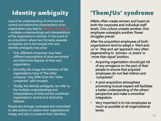 106
Identity ambiguity
Loss of an understanding of what are the
central and distinctive characteristics of an
organization may lead to identity ambiguity
– multiple understandings and interpretations
of the organization’s identity. In the event of
an acquisition, where two formerly separate
companies are to be merged into one,
identity ambiguity may arise:
• First, different companies may have
different assumptions of what are central
and distinctive features of their own
organization.
• Secondly, the image the members of the
organizations have of “the other
company” may differ from the “other
companies” self-concepts.
• Thirdly, the identity ambiguity can refer to
the multiple understandings and
interpretations of what are the combined
organization’s central and distinctive
features.
People are strongly motivated and committed
to take actions to restore their organizational
image, and also to preserve their identities.
‘Them/Us’ syndrome
M&As often create winners and losers at
both the corporate and individual staff
levels. One culture unseats another. One
employee outweighs another. Power
struggles prevail.
After the acquisition employees of both
organizations tend to adopt a ‘them and
us’ or ‘they and we’ approach very often
degenerating to ‘winners vs losers’ or
‘more than equal’ position.
• Acquiring organization should get rid
of any arrogance on the part of their
people to ensure that acquired
employees do not feel inferior and
‘conquered’.
• A post-acquisition atmosphere
promoting mutual respect will facilitate
a better understanding of the others’
perspective and make a smoother
integration.
• Very important is to mix employees as
much as possible at all organizational
levels.
 