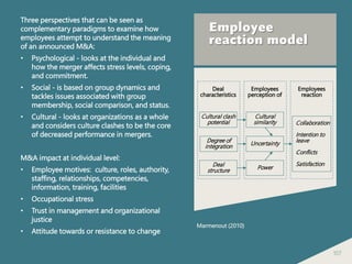 107
Employee
reaction model
Three perspectives that can be seen as
complementary paradigms to examine how
employees attempt to understand the meaning
of an announced M&A:
• Psychological - looks at the individual and
how the merger affects stress levels, coping,
and commitment.
• Social - is based on group dynamics and
tackles issues associated with group
membership, social comparison, and status.
• Cultural - looks at organizations as a whole
and considers culture clashes to be the core
of decreased performance in mergers.
M&A impact at individual level:
• Employee motives: culture, roles, authority,
staffing, relationships, competencies,
information, training, facilities
• Occupational stress
• Trust in management and organizational
justice
• Attitude towards or resistance to change
Deal
characteristics
Employees
perception of
Employees
reaction
Cultural clash
potential
Degree of
integration
Deal
structure
Cultural
similarity
Uncertainty
Power
Collaboration
Intention to
leave
Conflicts
Satisfaction
Marmenout (2010)
 