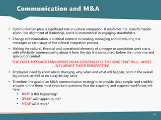109
Communication and M&A
• Communication plays a significant role in cultural integration. It reinforces the ‘transformation
vision’, the alignment of leadership, and it is instrumental in engaging stakeholders.
• Change communication is a critical element in creating, managing and distributing the
messages at each stage of the cultural integration process.
• Making the cultural, financial and operational elements of a merger or acquisition work starts
with effectively communicating about it from the day it is announced, before the rumor rise and
spin out of control.
THE FIRST MESSAGE EMPLOYEES HEAR GENERALLY IS THE ONE THAT WILL MOST
INFLUENCE THEIR PERSPECTIVE
• Employees need to know what’s changing, why, when and what will happen, both in the overall
big picture, as well as on a day-to-day basis.
• Therefore, the goal of an M&A communication strategy is to provide clear, simple, and credible
answers to the three most important questions that the acquiring and acquired workforces will
have:
• WHY is this happening?
• WHAT will happen to me?
• HOW will it work?
 