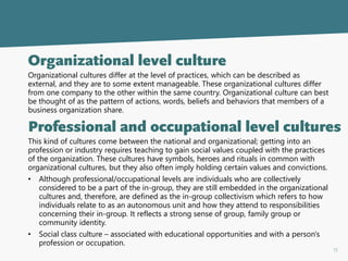 11
Organizational level culture
Organizational cultures differ at the level of practices, which can be described as
external, and they are to some extent manageable. These organizational cultures differ
from one company to the other within the same country. Organizational culture can best
be thought of as the pattern of actions, words, beliefs and behaviors that members of a
business organization share.
Professional and occupational level cultures
This kind of cultures come between the national and organizational; getting into an
profession or industry requires teaching to gain social values coupled with the practices
of the organization. These cultures have symbols, heroes and rituals in common with
organizational cultures, but they also often imply holding certain values and convictions.
• Although professional/occupational levels are individuals who are collectively
considered to be a part of the in-group, they are still embedded in the organizational
cultures and, therefore, are defined as the in-group collectivism which refers to how
individuals relate to as an autonomous unit and how they attend to responsibilities
concerning their in-group. It reflects a strong sense of group, family group or
community identity.
• Social class culture – associated with educational opportunities and with a person's
profession or occupation.
 
